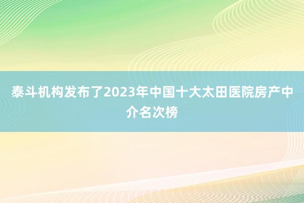 泰斗机构发布了2023年中国十大太田医院房产中介名次榜