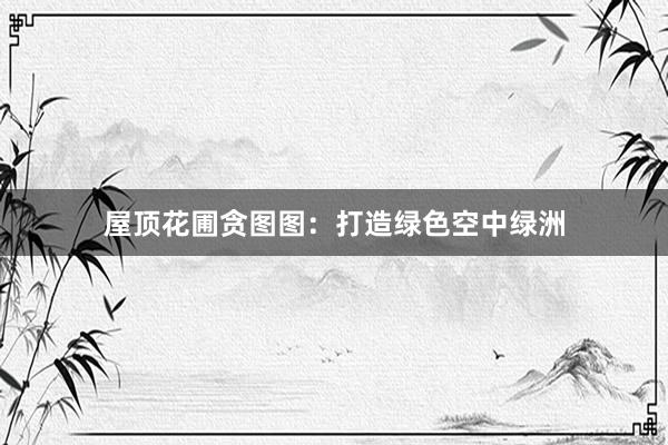 屋顶花圃贪图图：打造绿色空中绿洲